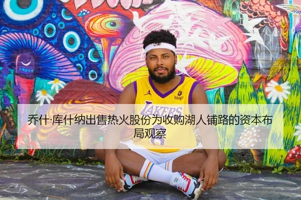 乔什·库什纳出售热火股份为收购湖人铺路的资本布局观察